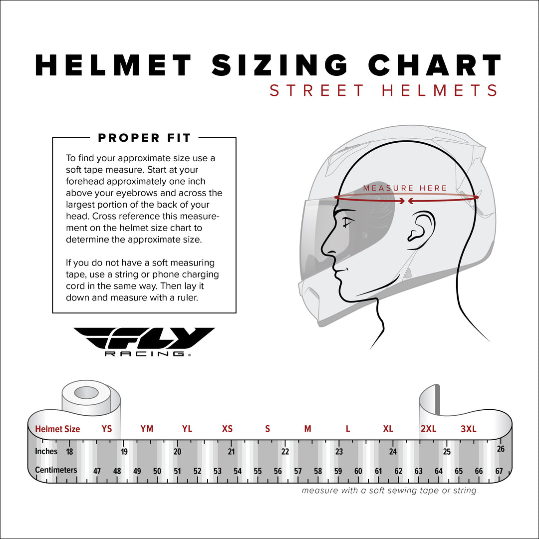 Fly Racing Street Helmet Size Chart by Head Circumference Measurements: YSM (youth small) fits 47 cm to 48 cm; YMD (youth medium) fits 49 cm to 50 cm; YLG (youth large) fits 51 cm to 52 cm; XSM (extra small) fits 53 cm to 54 cm; SML (small) fits 55 cm to 56 cm; MED (medium) fits 57 cm to 58 cm; LRG (large) fits 59 cm to 60 cm; XLG (extra large) fits 61 cm to 62 cm; 2XL (double extra large) fits 63 cm to 64 cm; 3XL (triple extra large) fits 65 cm to 66 cm
